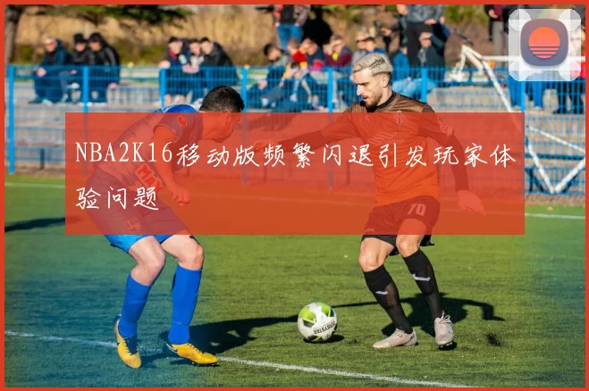 NBA2K16移动版频繁闪退引发玩家体验问题