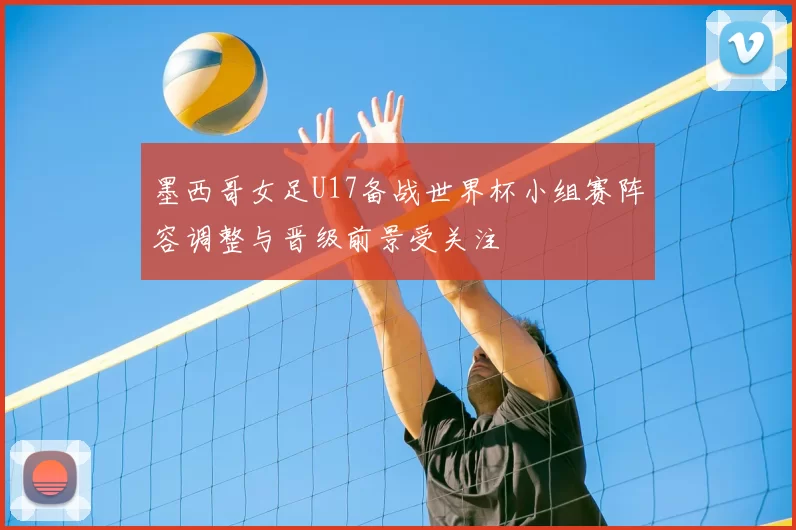 墨西哥女足U17备战世界杯小组赛阵容调整与晋级前景受关注