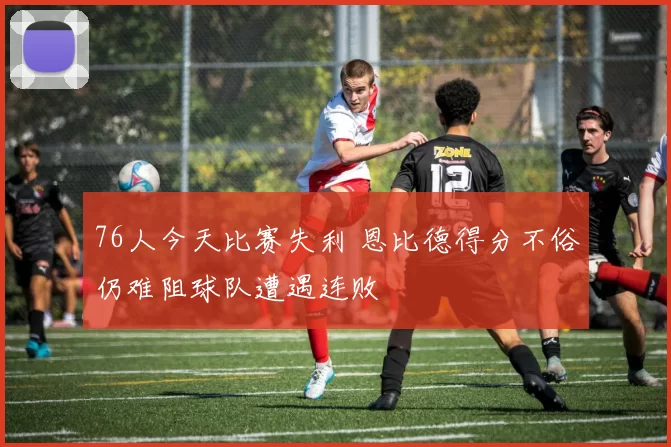 76人今天比赛失利 恩比德得分不俗仍难阻球队遭遇连败