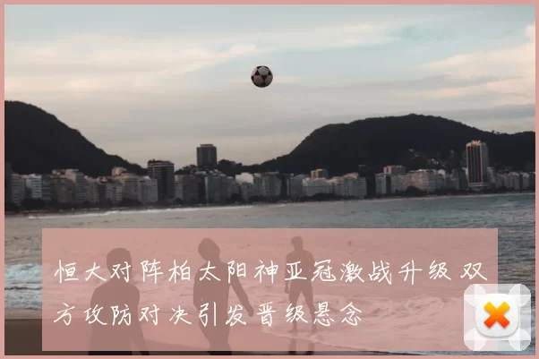 恒大对阵柏太阳神亚冠激战升级 双方攻防对决引发晋级悬念