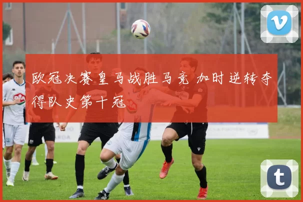 欧冠决赛皇马战胜马竞 加时逆转夺得队史第十冠