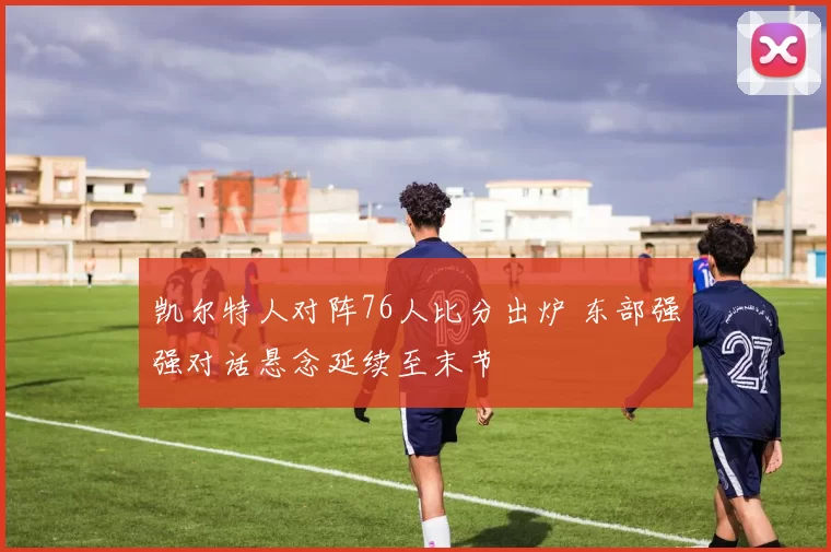 凯尔特人对阵76人比分出炉 东部强强对话悬念延续至末节