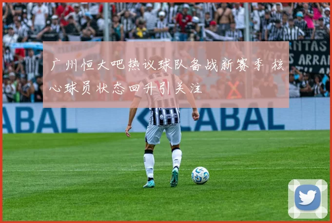 广州恒大吧热议球队备战新赛季 核心球员状态回升引关注