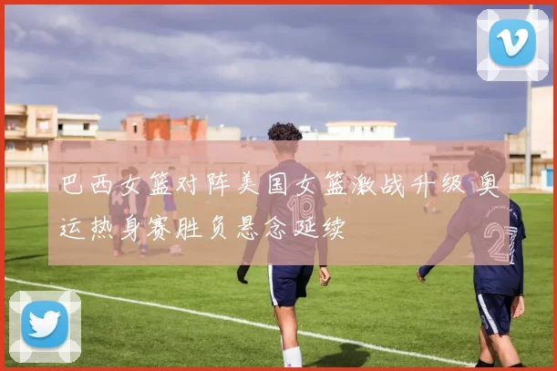 巴西女篮对阵美国女篮激战升级 奥运热身赛胜负悬念延续