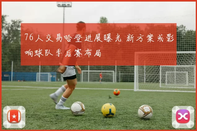 76人交易哈登进展曝光 新方案或影响球队季后赛布局