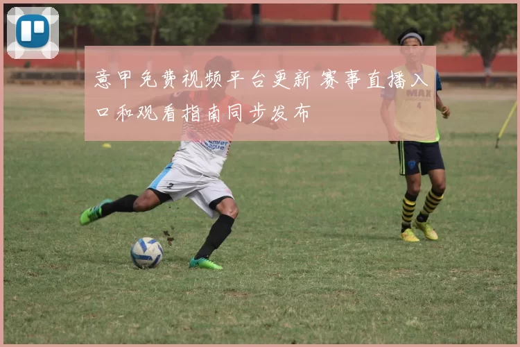 意甲免费视频平台更新 赛事直播入口和观看指南同步发布