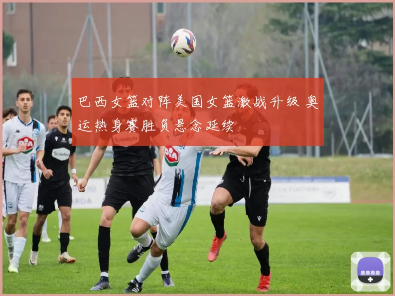 巴西女篮对阵美国女篮激战升级 奥运热身赛胜负悬念延续