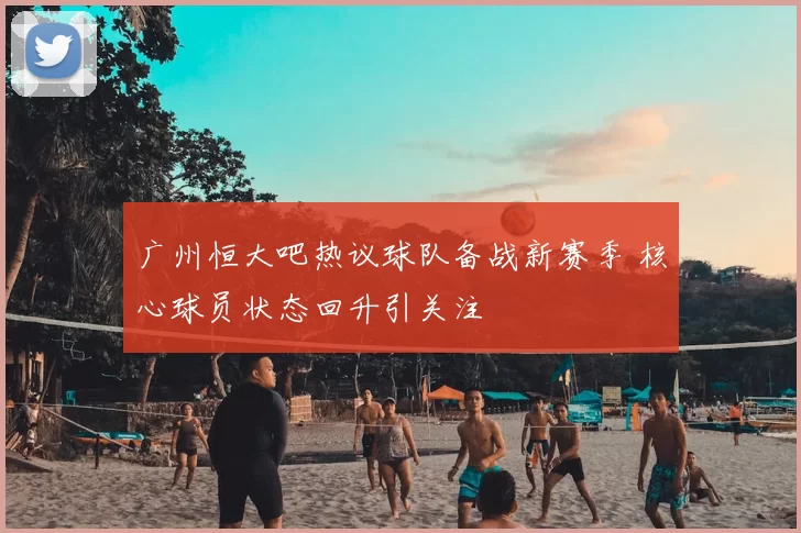 广州恒大吧热议球队备战新赛季 核心球员状态回升引关注
