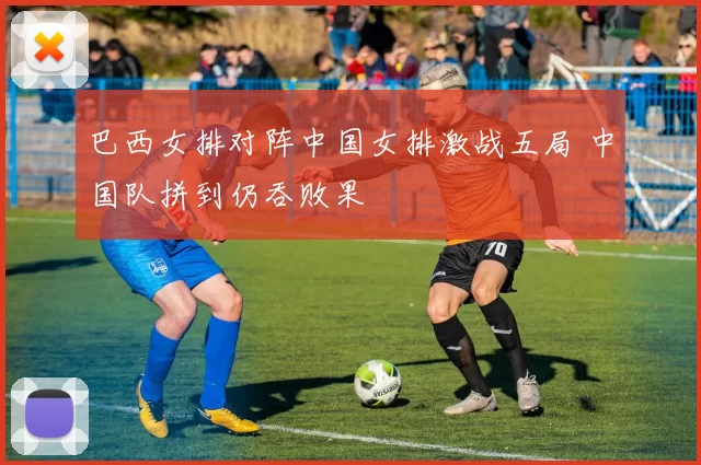 巴西女排对阵中国女排激战五局 中国队拼到仍吞败果