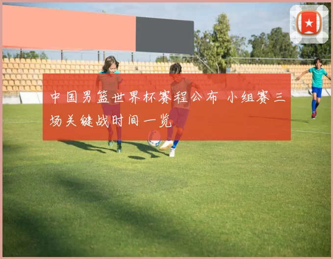 中国男篮世界杯赛程公布 小组赛三场关键战时间一览