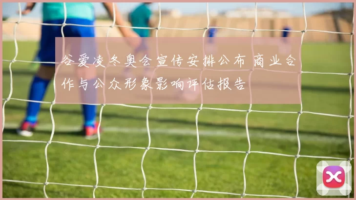 谷爱凌冬奥会宣传安排公布 商业合作与公众形象影响评估报告