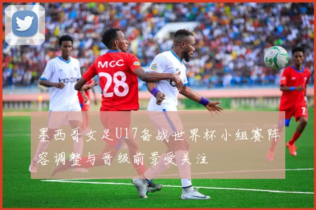 墨西哥女足U17备战世界杯小组赛阵容调整与晋级前景受关注