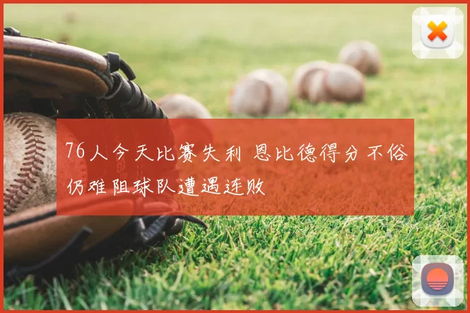 76人今天比赛失利 恩比德得分不俗仍难阻球队遭遇连败