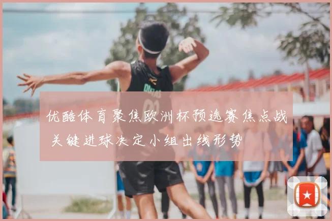 优酷体育聚焦欧洲杯预选赛焦点战 关键进球决定小组出线形势