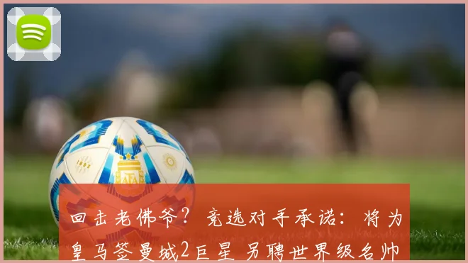 回击老佛爷？竞选对手承诺：将为皇马签曼城2巨星 另聘世界级名帅