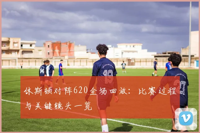 休斯顿对阵620全场回放：比赛过程与关键镜头一览