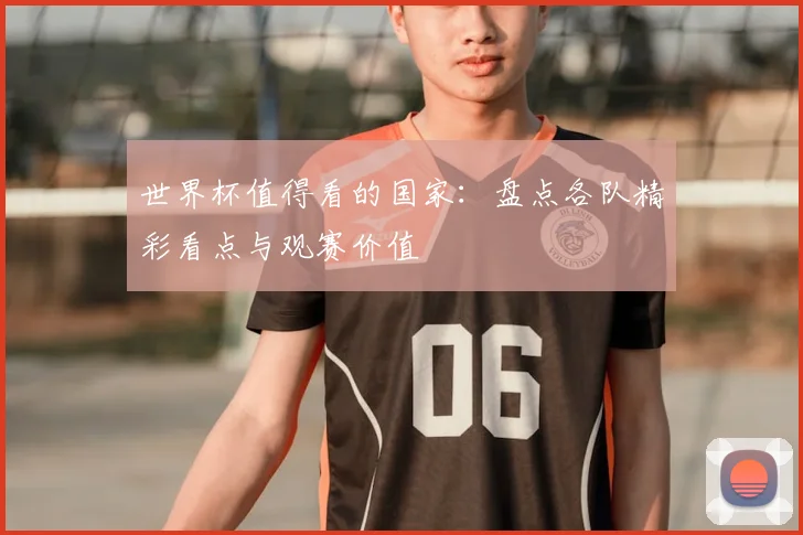 世界杯值得看的国家:盘点各队精彩看点与观赛价值