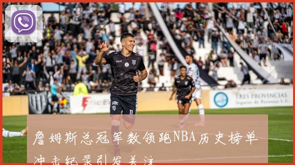 詹姆斯总冠军数领跑NBA历史榜单 冲击纪录引发关注