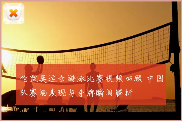 伦敦奥运会游泳比赛视频回顾 中国队赛场表现与夺牌瞬间解析