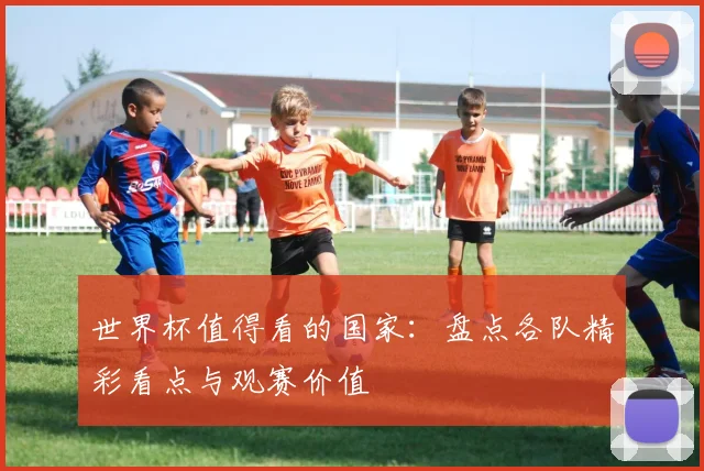 世界杯值得看的国家:盘点各队精彩看点与观赛价值