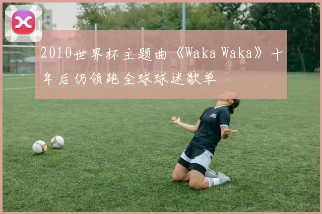 2010世界杯主题曲《Waka Waka》十年后仍领跑全球球迷歌单